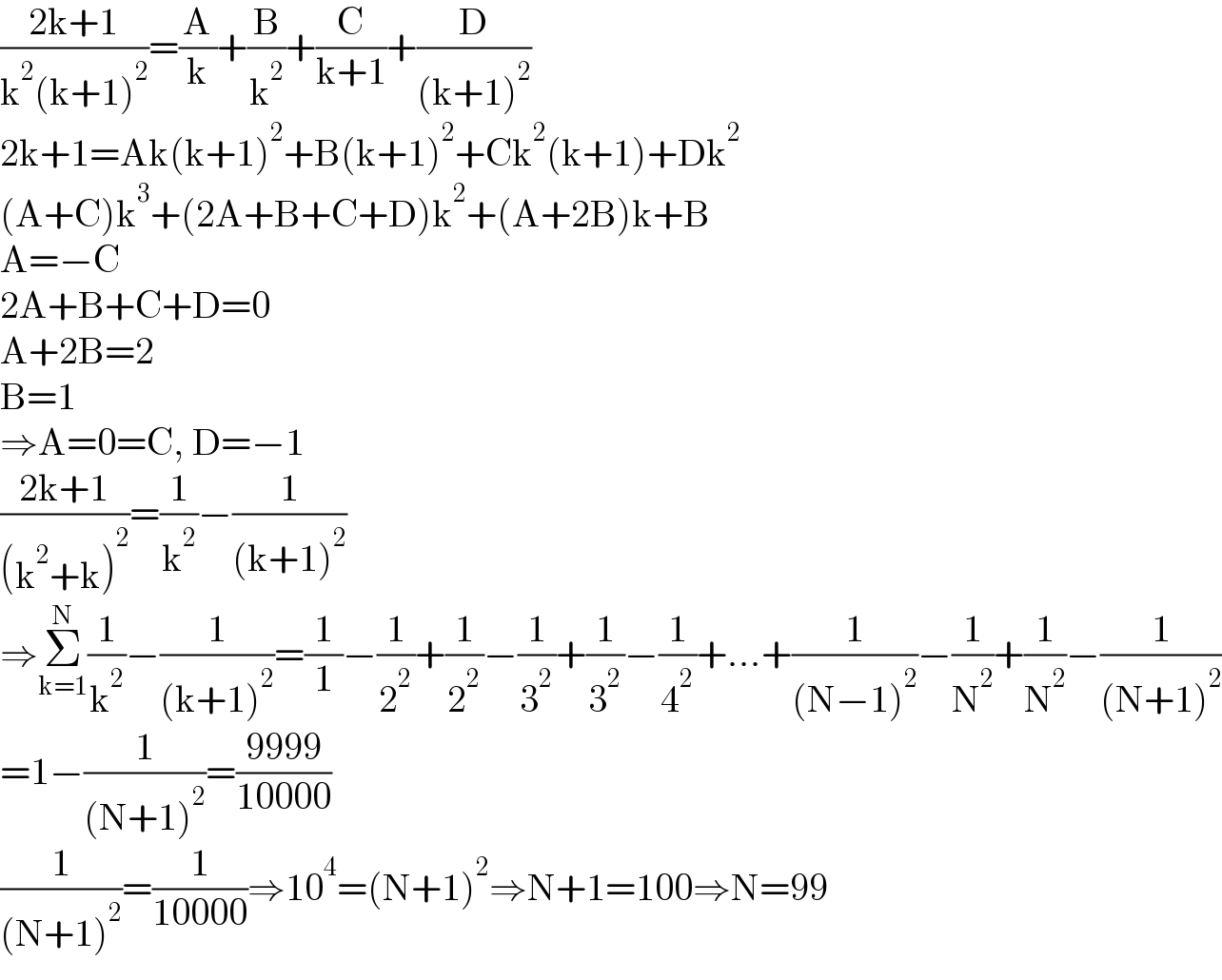((2k+1)/(k^2 (k+1)^2 ))=(A/k)+(B/k^2 )+(C/(k+1))+(D/((k+1)^2 ))  2k+1=Ak(k+1)^2 +B(k+1)^2 +Ck^2 (k+1)+Dk^2   (A+C)k^3 +(2A+B+C+D)k^2 +(A+2B)k+B  A=−C  2A+B+C+D=0  A+2B=2  B=1  ⇒A=0=C, D=−1  ((2k+1)/((k^2 +k)^2 ))=(1/k^2 )−(1/((k+1)^2 ))  ⇒Σ_(k=1) ^N (1/k^2 )−(1/((k+1)^2 ))=(1/1)−(1/2^2 )+(1/2^2 )−(1/3^2 )+(1/3^2 )−(1/4^2 )+...+(1/((N−1)^2 ))−(1/N^2 )+(1/N^2 )−(1/((N+1)^2 ))  =1−(1/((N+1)^2 ))=((9999)/(10000))  (1/((N+1)^2 ))=(1/(10000))⇒10^4 =(N+1)^2 ⇒N+1=100⇒N=99  