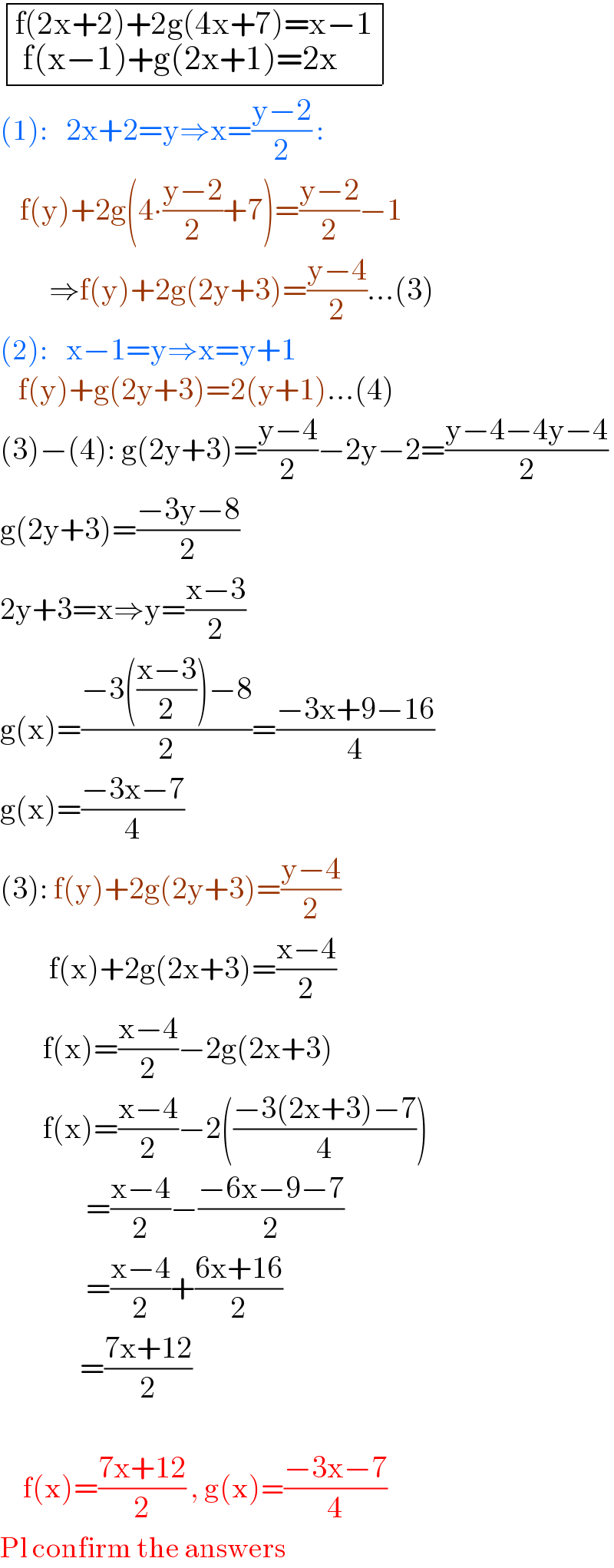  determinant (((f(2x+2)+2g(4x+7)=x−1_( f(x−1)+g(2x+1)=2x          ) )))  (1):    2x+2=y⇒x=((y−2)/2) :      f(y)+2g(4∙((y−2)/2)+7)=((y−2)/2)−1          ⇒f(y)+2g(2y+3)=((y−4)/2)...(3)  (2):    x−1=y⇒x=y+1      f(y)+g(2y+3)=2(y+1)...(4)  (3)−(4): g(2y+3)=((y−4)/2)−2y−2=((y−4−4y−4)/2)  g(2y+3)=((−3y−8)/2)  2y+3=x⇒y=((x−3)/2)  g(x)=((−3(((x−3)/2))−8)/2)=((−3x+9−16)/4)  g(x)=((−3x−7)/4)  (3): f(y)+2g(2y+3)=((y−4)/2)          f(x)+2g(2x+3)=((x−4)/2)         f(x)=((x−4)/2)−2g(2x+3)         f(x)=((x−4)/2)−2(((−3(2x+3)−7)/4))                =((x−4)/2)−((−6x−9−7)/2)                =((x−4)/2)+((6x+16)/2)               =((7x+12)/2)                       f(x)=((7x+12)/2) , g(x)=((−3x−7)/4)  Pl confirm the answers  