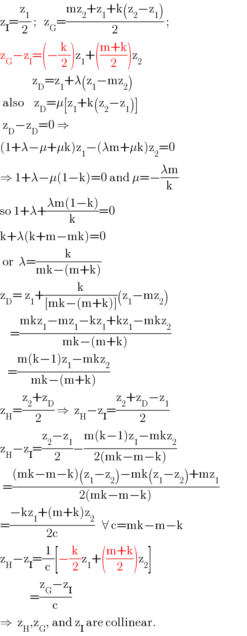 z_I =(z_1 /2) ;   z_G =((mz_2 +z_1 +k(z_2 −z_1 ))/2) ;  z_G −z_I =(−(k/2))z_1 +(((m+k)/2))z_2                z_D =z_1 +λ(z_1 −mz_2 )   also    z_D =μ[z_1 +k(z_2 −z_1 )]   z_D −z_D =0 ⇒   (1+λ−μ+μk)z_1 −(λm+μk)z_2 =0  ⇒ 1+λ−μ(1−k)=0 and μ=−((λm)/k)  so 1+λ+((λm(1−k))/k)=0  k+λ(k+m−mk)=0   or  λ=(k/(mk−(m+k)))  z_D = z_1 +(k/([mk−(m+k)]))(z_1 −mz_2 )      =((mkz_1 −mz_1 −kz_1 +kz_1 −mkz_2 )/(mk−(m+k)))     =((m(k−1)z_1 −mkz_2 )/(mk−(m+k)))  z_H =((z_2 +z_D )/2) ⇒  z_H −z_I =((z_2 +z_D −z_1 )/2)  z_H −z_I =((z_2 −z_1 )/2)−((m(k−1)z_1 −mkz_2 )/(2(mk−m−k)))   =(((mk−m−k)(z_1 −z_2 )−mk(z_1 −z_2 )+mz_1 )/(2(mk−m−k)))  =((−kz_1 +(m+k)z_2 )/(2c))   ∀ c=mk−m−k  z_H −z_I =(1/c)[−(k/2)z_1 +(((m+k)/2))z_2 ]              =((z_G −z_I )/c)  ⇒  z_H ,z_G , and z_I  are collinear.  