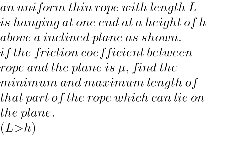 an uniform thin rope with length L  is hanging at one end at a height of h   above a inclined plane as shown.   if the friction coefficient between   rope and the plane is μ, find the  minimum and maximum length of   that part of the rope which can lie on   the plane.  (L>h)  