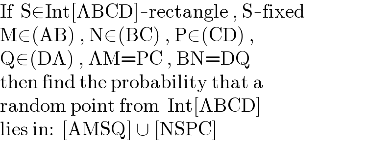 If  S∈Int[ABCD]-rectangle , S-fixed  M∈(AB) , N∈(BC) , P∈(CD) ,  Q∈(DA) , AM=PC , BN=DQ  then find the probability that a  random point from  Int[ABCD]  lies in:  [AMSQ] ∪ [NSPC]  