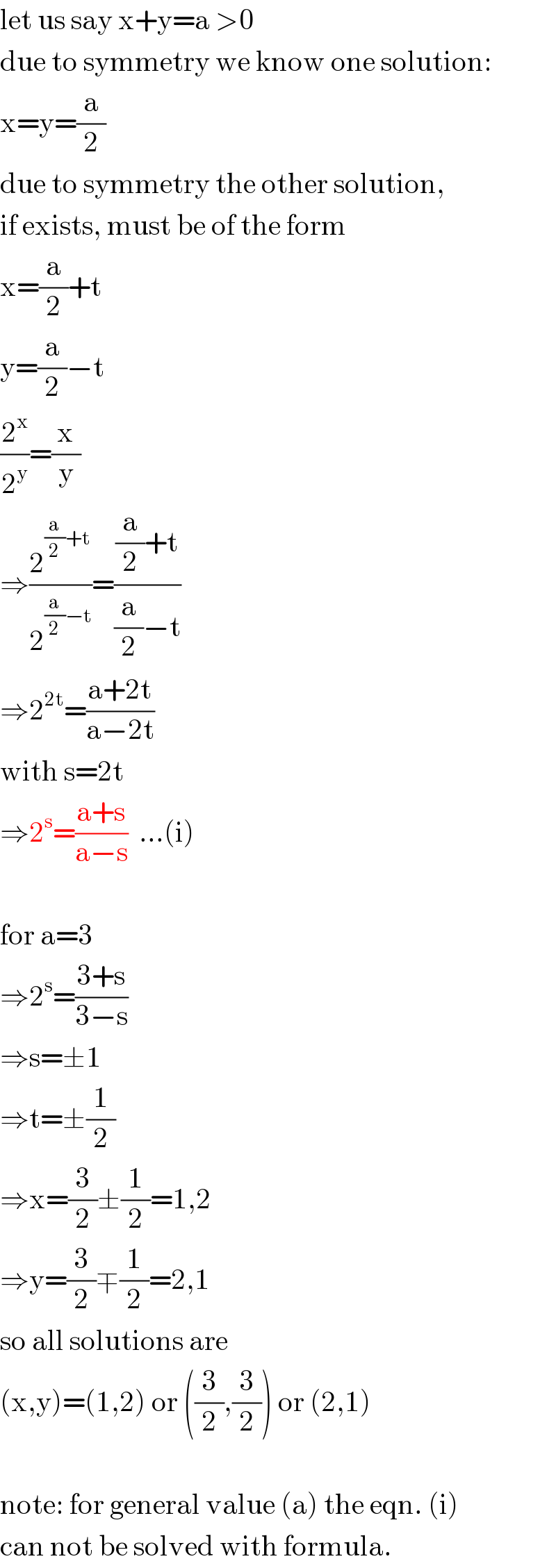 let us say x+y=a >0  due to symmetry we know one solution:  x=y=(a/2)  due to symmetry the other solution,  if exists, must be of the form  x=(a/2)+t  y=(a/2)−t  (2^x /2^y )=(x/y)  ⇒(2^((a/2)+t) /2^((a/2)−t) )=(((a/2)+t)/((a/2)−t))  ⇒2^(2t) =((a+2t)/(a−2t))  with s=2t  ⇒2^s =((a+s)/(a−s))  ...(i)    for a=3  ⇒2^s =((3+s)/(3−s))  ⇒s=±1  ⇒t=±(1/2)  ⇒x=(3/2)±(1/2)=1,2  ⇒y=(3/2)∓(1/2)=2,1  so all solutions are  (x,y)=(1,2) or ((3/2),(3/2)) or (2,1)    note: for general value (a) the eqn. (i)  can not be solved with formula.  