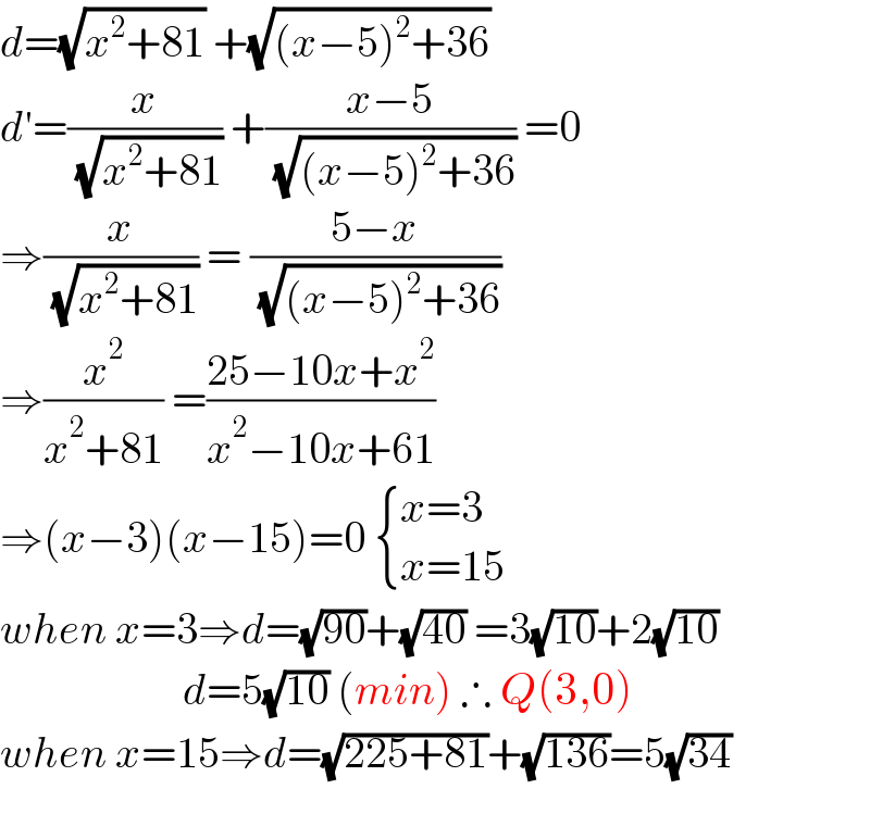 d=(√(x^2 +81)) +(√((x−5)^2 +36))  d′=(x/( (√(x^2 +81)))) +((x−5)/( (√((x−5)^2 +36)))) =0  ⇒(x/( (√(x^2 +81)))) = ((5−x)/( (√((x−5)^2 +36))))  ⇒(x^2 /(x^2 +81)) =((25−10x+x^2 )/(x^2 −10x+61))  ⇒(x−3)(x−15)=0  { ((x=3)),((x=15)) :}  when x=3⇒d=(√(90))+(√(40)) =3(√(10))+2(√(10))                       d=5(√(10)) (min) ∴ Q(3,0)  when x=15⇒d=(√(225+81))+(√(136))=5(√(34))    