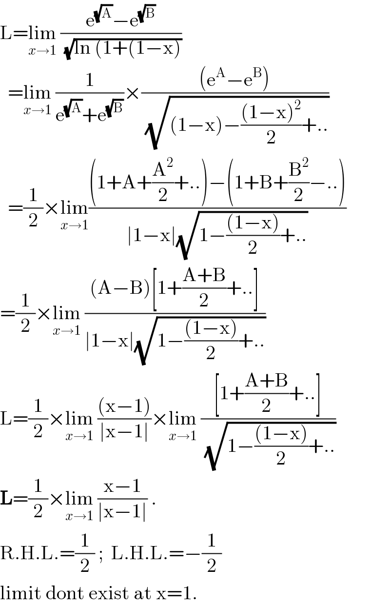 L=lim_(x→1)  ((e^(√A) −e^(√B) )/(√(ln (1+(1−x))))    =lim_(x→1)  (1/(e^(√A) +e^(√B) ))×(((e^A −e^B ))/(√((1−x)−(((1−x)^2 )/2)+..)))     =(1/2)×lim_(x→1) (((1+A+(A^2 /2)+..)−(1+B+(B^2 /2)−..))/(∣1−x∣(√(1−(((1−x))/2)+..))))  =(1/2)×lim_(x→1)  (((A−B)[1+((A+B)/2)+..])/(∣1−x∣(√(1−(((1−x))/2)+..))))   L=(1/2)×lim_(x→1)  (((x−1))/(∣x−1∣))×lim_(x→1)  (([1+((A+B)/2)+..])/(√(1−(((1−x))/2)+..)))   L=(1/2)×lim_(x→1)  ((x−1)/(∣x−1∣)) .  R.H.L.=(1/2) ;  L.H.L.=−(1/2)  limit dont exist at x=1.  