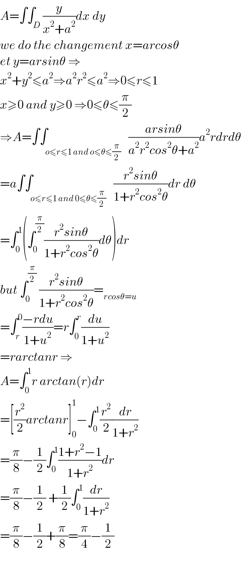 A=∫∫_D (y/(x^2 +a^2 ))dx dy  we do the changement x=arcosθ  et y=arsinθ ⇒  x^2 +y^2 ≤a^2 ⇒a^2 r^2 ≤a^2 ⇒0≤r≤1  x≥0 and y≥0 ⇒0≤θ≤(π/2)  ⇒A=∫∫_(o≤r≤1 and o≤θ≤(π/2))   ((arsinθ)/(a^2 r^2 cos^2 θ+a^2 ))a^2 rdrdθ  =a∫∫_(o≤r≤1 and 0≤θ≤(π/2))   ((r^2 sinθ)/(1+r^2 cos^2 θ))dr dθ  =∫_0 ^1 (∫_0 ^(π/2) ((r^2 sinθ)/(1+r^2 cos^2 θ))dθ)dr  but ∫_0 ^(π/2)  ((r^2 sinθ)/(1+r^2 cos^2 θ))=_(rcosθ=u)   =∫_r ^0 ((−rdu)/(1+u^2 ))=r∫_0 ^r (du/(1+u^2 ))  =rarctanr ⇒  A=∫_0 ^1 r arctan(r)dr  =[(r^2 /2)arctanr]_0 ^1 −∫_0 ^1 (r^2 /2)(dr/(1+r^2 ))  =(π/8)−(1/2)∫_0 ^1 ((1+r^2 −1)/(1+r^2 ))dr  =(π/8)−(1/2) +(1/2)∫_0 ^1 (dr/(1+r^2 ))  =(π/8)−(1/2)+(π/8)=(π/4)−(1/2)  