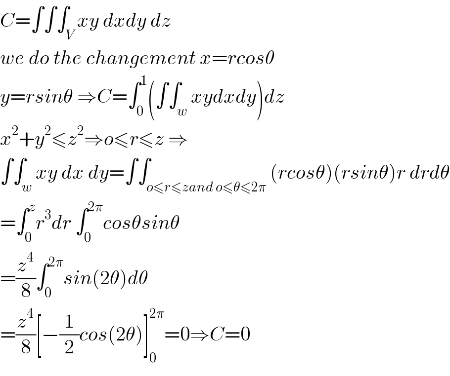 C=∫∫∫_V xy dxdy dz  we do the changement x=rcosθ  y=rsinθ ⇒C=∫_0 ^1 (∫∫_w xydxdy)dz  x^2 +y^2 ≤z^2 ⇒o≤r≤z ⇒  ∫∫_w xy dx dy=∫∫_(o≤r≤zand o≤θ≤2π) (rcosθ)(rsinθ)r drdθ  =∫_0 ^z r^3 dr ∫_0 ^(2π) cosθsinθ  =(z^4 /8)∫_0 ^(2π) sin(2θ)dθ  =(z^4 /8)[−(1/2)cos(2θ)]_0 ^(2π) =0⇒C=0  