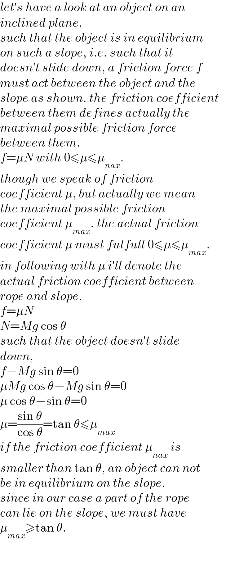 let′s have a look at an object on an  inclined plane.  such that the object is in equilibrium  on such a slope, i.e. such that it  doesn′t slide down, a friction force f  must act between the object and the  slope as shown. the friction coefficient  between them defines actually the   maximal possible friction force   between them.  f=μN with 0≤μ≤μ_(nax) .  though we speak of friction  coefficient μ, but actually we mean  the maximal possible friction  coefficient μ_(max) . the actual friction  coefficient μ must fulfull 0≤μ≤μ_(max) .  in following with μ i′ll denote the  actual friction coefficient between  rope and slope.  f=μN  N=Mg cos θ  such that the object doesn′t slide  down,   f−Mg sin θ=0  μMg cos θ−Mg sin θ=0  μ cos θ−sin θ=0  μ=((sin θ)/(cos θ))=tan θ≤μ_(max)   if the friction coefficient μ_(nax)  is  smaller than tan θ, an object can not  be in equilibrium on the slope.  since in our case a part of the rope  can lie on the slope, we must have   μ_(max) ≥tan θ.  