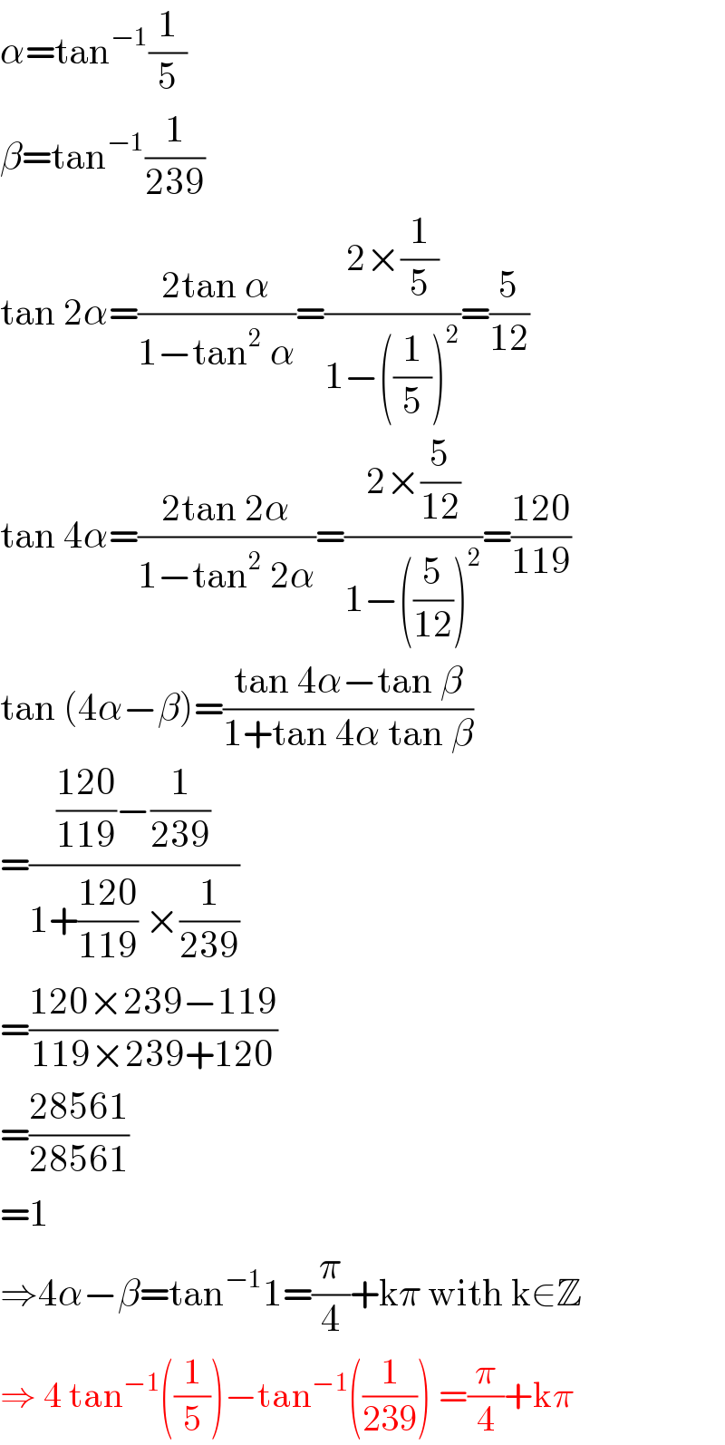 α=tan^(−1) (1/5)  β=tan^(−1) (1/(239))  tan 2α=((2tan α)/(1−tan^2  α))=((2×(1/5))/(1−((1/5))^2 ))=(5/(12))  tan 4α=((2tan 2α)/(1−tan^2  2α))=((2×(5/(12)))/(1−((5/(12)))^2 ))=((120)/(119))  tan (4α−β)=((tan 4α−tan β)/(1+tan 4α tan β))  =((((120)/(119))−(1/(239)))/(1+((120)/(119)) ×(1/(239))))  =((120×239−119)/(119×239+120))  =((28561)/(28561))  =1  ⇒4α−β=tan^(−1) 1=(π/4)+kπ with k∈Z  ⇒ 4 tan^(−1) ((1/5))−tan^(−1) ((1/(239))) =(π/4)+kπ  