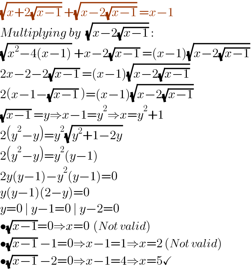 (√(x+2(√(x−1)))) +(√(x−2(√(x−1)))) =x−1  Multiplying by  (√(x−2(√(x−1)))) :  (√(x^2 −4(x−1))) +x−2(√(x−1)) =(x−1)(√(x−2(√(x−1))))   2x−2−2(√(x−1)) =(x−1)(√(x−2(√(x−1))))   2(x−1−(√(x−1)) )=(x−1)(√(x−2(√(x−1))))   (√(x−1)) =y⇒x−1=y^2 ⇒x=y^2 +1  2(y^2 −y)=y^2 (√(y^2 +1−2y))  2(y^2 −y)=y^2 (y−1)  2y(y−1)−y^2 (y−1)=0  y(y−1)(2−y)=0  y=0 ∣ y−1=0 ∣ y−2=0  •(√(x−1))=0⇒x=0  (Not valid)  •(√(x−1)) −1=0⇒x−1=1⇒x=2 (Not valid)  •(√(x−1)) −2=0⇒x−1=4⇒x=5✓  