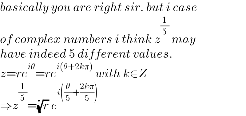 basically you are right sir. but i case  of complex numbers i think z^(1/5)  may  have indeed 5 different values.   z=re^(iθ) =re^(i(θ+2kπ))  with k∈Z  ⇒z^(1/5) =(r)^(1/5)  e^(i((θ/5)+((2kπ)/5)))   