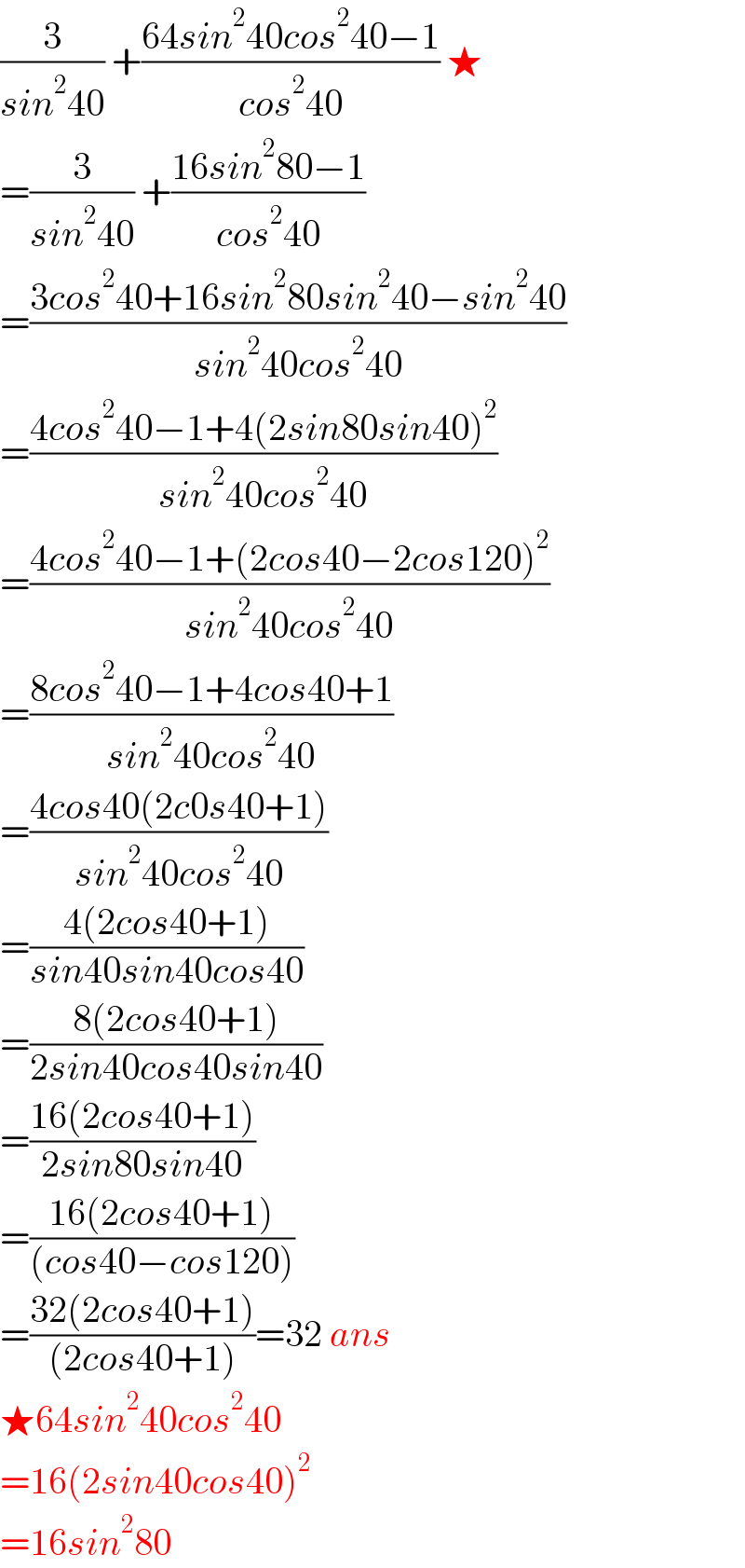 (3/(sin^2 40)) +((64sin^2 40cos^2 40−1)/(cos^2 40)) ★  =(3/(sin^2 40)) +((16sin^2 80−1)/(cos^2 40))  =((3cos^2 40+16sin^2 80sin^2 40−sin^2 40)/(sin^2 40cos^2 40))  =((4cos^2 40−1+4(2sin80sin40)^2 )/(sin^2 40cos^2 40))  =((4cos^2 40−1+(2cos40−2cos120)^2 )/(sin^2 40cos^2 40))  =((8cos^2 40−1+4cos40+1)/(sin^2 40cos^2 40))  =((4cos40(2c0s40+1))/(sin^2 40cos^2 40))  =((4(2cos40+1))/(sin40sin40cos40))  =((8(2cos40+1))/(2sin40cos40sin40))  =((16(2cos40+1))/(2sin80sin40))  =((16(2cos40+1))/((cos40−cos120)))  =((32(2cos40+1))/((2cos40+1)))=32 ans  ★64sin^2 40cos^2 40  =16(2sin40cos40)^2   =16sin^2 80  