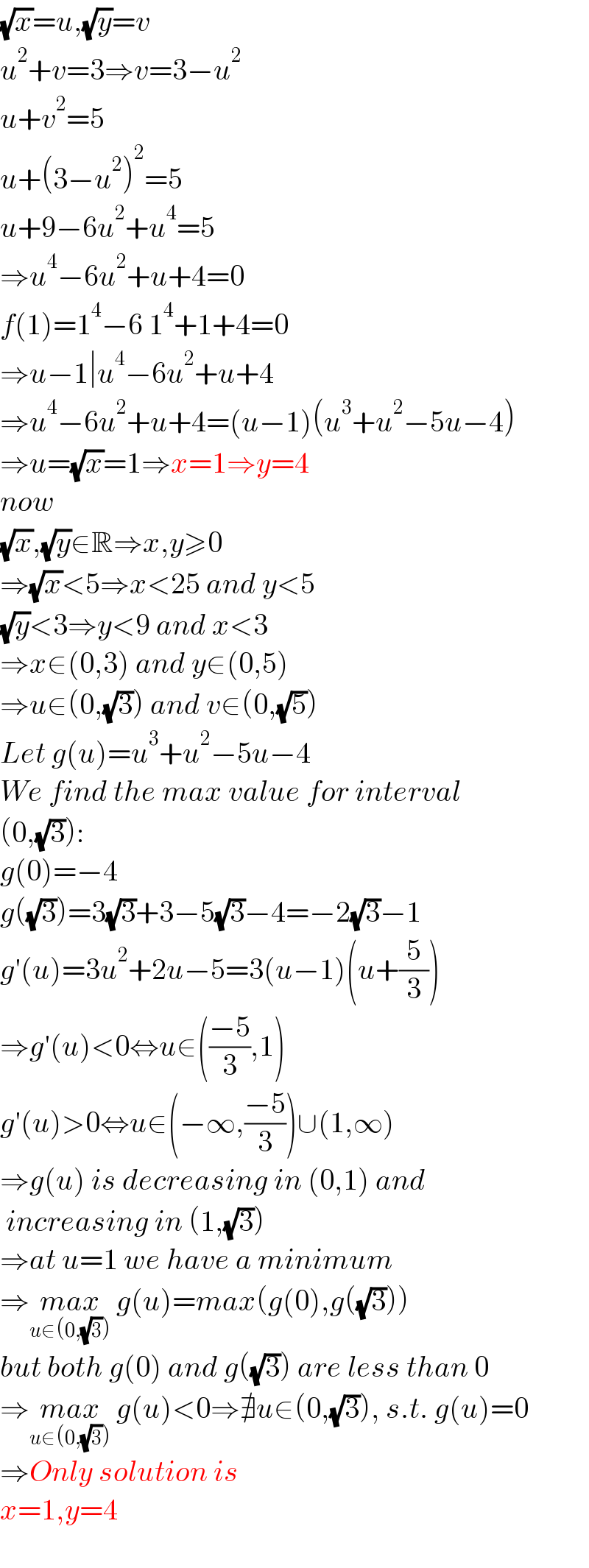 (√x)=u,(√y)=v  u^2 +v=3⇒v=3−u^2   u+v^2 =5  u+(3−u^2 )^2 =5  u+9−6u^2 +u^4 =5  ⇒u^4 −6u^2 +u+4=0  f(1)=1^4 −6 1^4 +1+4=0  ⇒u−1∣u^4 −6u^2 +u+4  ⇒u^4 −6u^2 +u+4=(u−1)(u^3 +u^2 −5u−4)  ⇒u=(√x)=1⇒x=1⇒y=4  now  (√x),(√y)∈R⇒x,y≥0  ⇒(√x)<5⇒x<25 and y<5  (√y)<3⇒y<9 and x<3  ⇒x∈(0,3) and y∈(0,5)  ⇒u∈(0,(√3)) and v∈(0,(√5))  Let g(u)=u^3 +u^2 −5u−4  We find the max value for interval  (0,(√3)):  g(0)=−4  g((√3))=3(√3)+3−5(√3)−4=−2(√3)−1  g′(u)=3u^2 +2u−5=3(u−1)(u+(5/3))  ⇒g′(u)<0⇔u∈(((−5)/3),1)  g′(u)>0⇔u∈(−∞,((−5)/3))∪(1,∞)  ⇒g(u) is decreasing in (0,1) and   increasing in (1,(√3))  ⇒at u=1 we have a minimum  ⇒max_(u∈(0,(√3)))  g(u)=max(g(0),g((√3)))  but both g(0) and g((√3)) are less than 0  ⇒max_(u∈(0,(√3)))  g(u)<0⇒∄u∈(0,(√3)), s.t. g(u)=0  ⇒Only solution is  x=1,y=4    