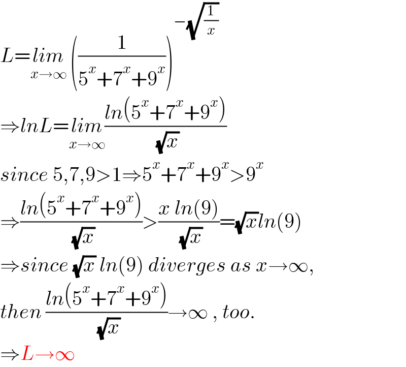 L=lim_(x→∞)  ((1/(5^x +7^x +9^x )))^(−(√(1/x)))   ⇒lnL=lim_(x→∞) ((ln(5^x +7^x +9^x ))/( (√x)))  since 5,7,9>1⇒5^x +7^x +9^x >9^x   ⇒((ln(5^x +7^x +9^x ))/( (√x)))>((x ln(9))/( (√x)))=(√x)ln(9)  ⇒since (√x) ln(9) diverges as x→∞,  then ((ln(5^x +7^x +9^x ))/( (√x)))→∞ , too.  ⇒L→∞  