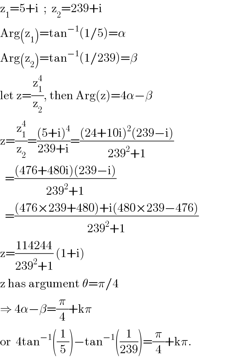 z_1 =5+i  ;  z_2 =239+i  Arg(z_1 )=tan^(−1) (1/5)=α  Arg(z_2 )=tan^(−1) (1/239)=β  let z=(z_1 ^4 /z_2 ), then Arg(z)=4α−β  z=(z_1 ^4 /z_2 )=(((5+i)^4 )/(239+i))=(((24+10i)^2 (239−i))/(239^2 +1))    =(((476+480i)(239−i))/(239^2 +1))    =(((476×239+480)+i(480×239−476))/(239^2 +1))  z=((114244)/(239^2 +1)) (1+i)   z has argument θ=π/4   ⇒ 4α−β=(π/4)+kπ  or  4tan^(−1) ((1/5))−tan^(−1) ((1/(239)))=(π/4)+kπ.  
