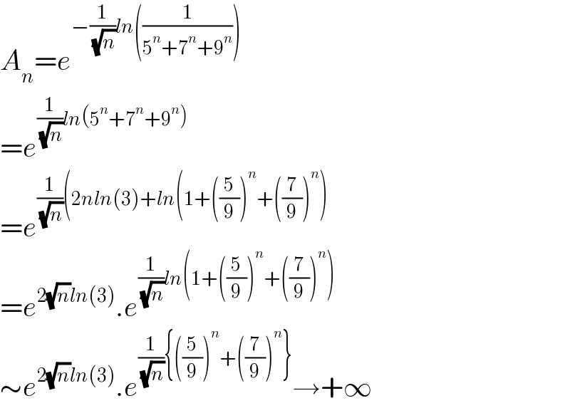 A_n =e^(−(1/( (√n)))ln((1/(5^n +7^n +9^n ))))   =e^((1/( (√n)))ln(5^n +7^n +9^n ))   =e^((1/( (√n)))(2nln(3)+ln(1+((5/9))^n +((7/9))^n ))   =e^(2(√n)ln(3)) .e^((1/( (√n)))ln(1+((5/9))^n +((7/9))^n ))   ∼e^(2(√n)ln(3)) .e^((1/( (√n))){((5/9))^n +((7/9))^n }) →+∞  