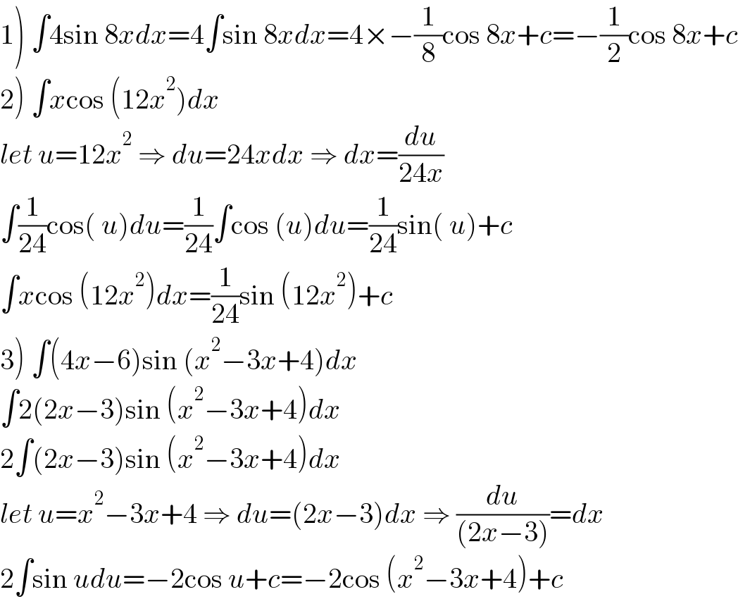 1) ∫4sin 8xdx=4∫sin 8xdx=4×−(1/8)cos 8x+c=−(1/2)cos 8x+c  2) ∫xcos (12x^2 )dx  let u=12x^2  ⇒ du=24xdx ⇒ dx=(du/(24x))  ∫(1/(24))cos( u)du=(1/(24))∫cos (u)du=(1/(24))sin( u)+c  ∫xcos (12x^2 )dx=(1/(24))sin (12x^2 )+c  3) ∫(4x−6)sin (x^2 −3x+4)dx  ∫2(2x−3)sin (x^2 −3x+4)dx  2∫(2x−3)sin (x^2 −3x+4)dx  let u=x^2 −3x+4 ⇒ du=(2x−3)dx ⇒ (du/((2x−3)))=dx  2∫sin udu=−2cos u+c=−2cos (x^2 −3x+4)+c  