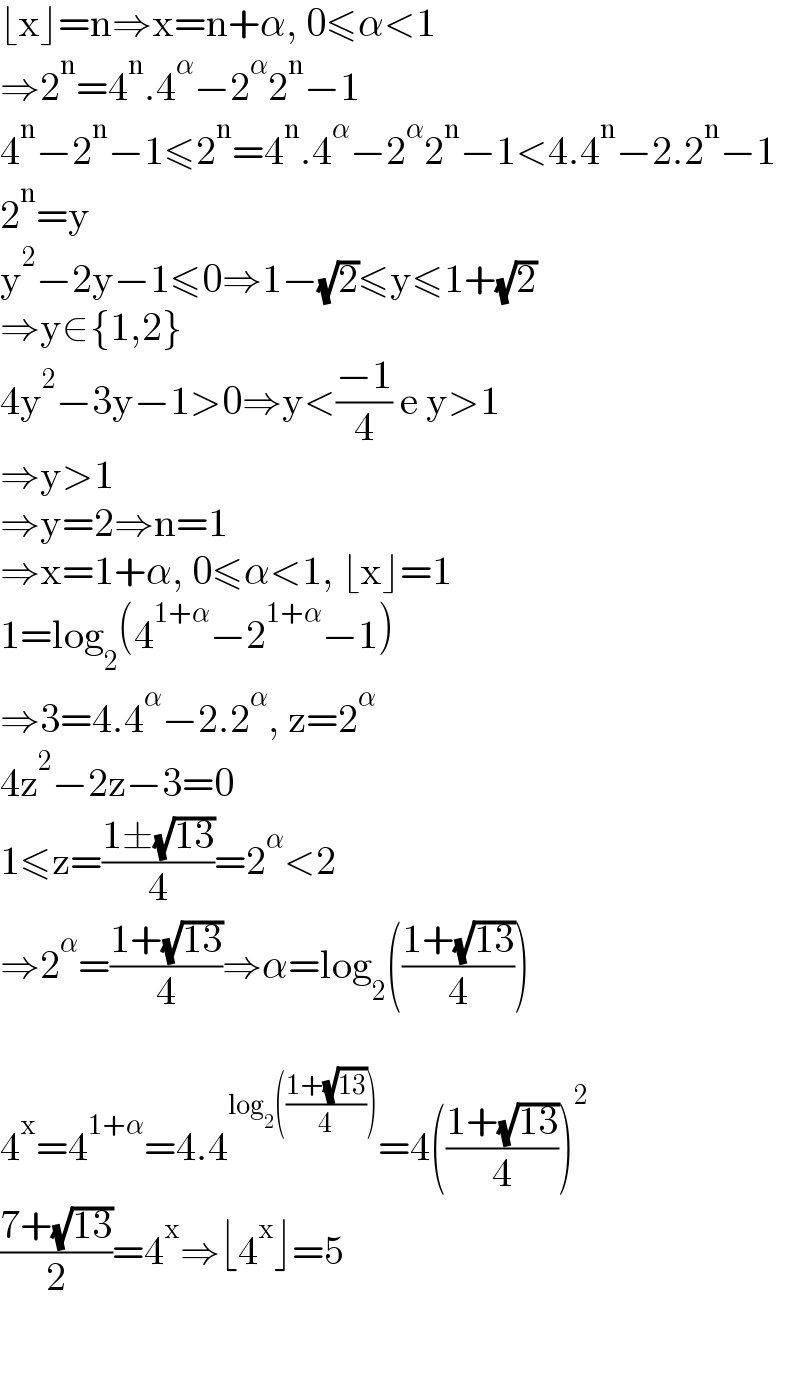 ⌊x⌋=n⇒x=n+α, 0≤α<1  ⇒2^n =4^n .4^α −2^α 2^n −1  4^n −2^n −1≤2^n =4^n .4^α −2^α 2^n −1<4.4^n −2.2^n −1  2^n =y  y^2 −2y−1≤0⇒1−(√2)≤y≤1+(√2)  ⇒y∈{1,2}  4y^2 −3y−1>0⇒y<((−1)/4) e y>1  ⇒y>1  ⇒y=2⇒n=1  ⇒x=1+α, 0≤α<1, ⌊x⌋=1  1=log_2 (4^(1+α) −2^(1+α) −1)  ⇒3=4.4^α −2.2^α , z=2^α   4z^2 −2z−3=0  1≤z=((1±(√(13)))/4)=2^α <2  ⇒2^α =((1+(√(13)))/4)⇒α=log_2 (((1+(√(13)))/4))    4^x =4^(1+α) =4.4^(log_2 (((1+(√(13)))/4))) =4(((1+(√(13)))/4))^2   ((7+(√(13)))/2)=4^x ⇒⌊4^x ⌋=5    