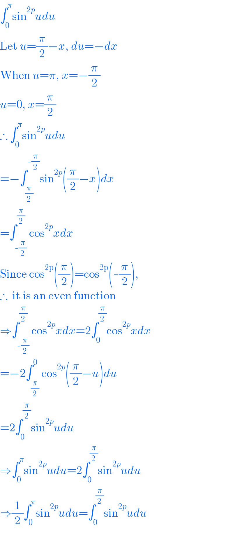 ∫_0 ^π sin^(2p) udu  Let u=(π/2)−x, du=−dx  When u=π, x=−(π/2)  u=0, x=(π/2)  ∴ ∫_0 ^π sin^(2p) udu  =−∫_(π/2) ^(-(π/2)) sin^(2p) ((π/2)−x)dx  =∫_(-(π/2)) ^(π/2) cos^(2p) xdx  Since cos^(2p) ((π/2))=cos^(2p) (-(π/2)),  ∴  it is an even function  ⇒∫_(-(π/2)) ^(π/2) cos^(2p) xdx=2∫_0 ^(π/2) cos^(2p) xdx  =−2∫_(π/2) ^0 cos^(2p) ((π/2)−u)du  =2∫_0 ^(π/2) sin^(2p) udu  ⇒∫_0 ^π sin^(2p) udu=2∫_0 ^(π/2) sin^(2p) udu  ⇒(1/2)∫_0 ^π sin^(2p) udu=∫_0 ^(π/2) sin^(2p) udu  