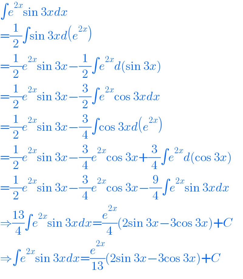 ∫e^(2x) sin 3xdx  =(1/2)∫sin 3xd(e^(2x) )  =(1/2)e^(2x) sin 3x−(1/2)∫e^(2x) d(sin 3x)  =(1/2)e^(2x) sin 3x−(3/2)∫e^(2x) cos 3xdx  =(1/2)e^(2x) sin 3x−(3/4)∫cos 3xd(e^(2x) )  =(1/2)e^(2x) sin 3x−(3/4)e^(2x) cos 3x+(3/4)∫e^(2x) d(cos 3x)  =(1/2)e^(2x) sin 3x−(3/4)e^(2x) cos 3x−(9/4)∫e^(2x) sin 3xdx  ⇒((13)/4)∫e^(2x) sin 3xdx=(e^(2x) /4)(2sin 3x−3cos 3x)+C  ⇒∫e^(2x) sin 3xdx=(e^(2x) /(13))(2sin 3x−3cos 3x)+C  