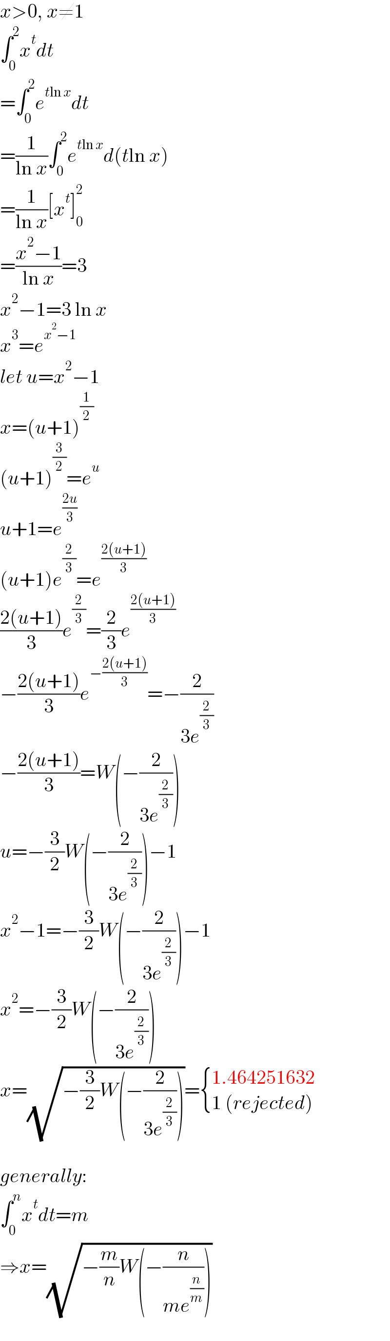 x>0, x≠1  ∫_0 ^2 x^t dt  =∫_0 ^2 e^(tln x) dt  =(1/(ln x))∫_0 ^2 e^(tln x) d(tln x)  =(1/(ln x))[x^t ]_0 ^2   =((x^2 −1)/(ln x))=3  x^2 −1=3 ln x  x^3 =e^(x^2 −1)   let u=x^2 −1  x=(u+1)^(1/2)   (u+1)^(3/2) =e^u   u+1=e^((2u)/3)   (u+1)e^(2/3) =e^((2(u+1))/3)   ((2(u+1))/3)e^(2/3) =(2/3)e^((2(u+1))/3)   −((2(u+1))/3)e^(−((2(u+1))/3)) =−(2/(3e^(2/3) ))  −((2(u+1))/3)=W(−(2/(3e^(2/3) )))  u=−(3/2)W(−(2/(3e^(2/3) )))−1  x^2 −1=−(3/2)W(−(2/(3e^(2/3) )))−1  x^2 =−(3/2)W(−(2/(3e^(2/3) )))  x=(√(−(3/2)W(−(2/(3e^(2/3) )))))= { ((1.464251632)),((1 (rejected))) :}    generally:  ∫_0 ^n x^t dt=m  ⇒x=(√(−(m/n)W(−(n/(me^(n/m) )))))  