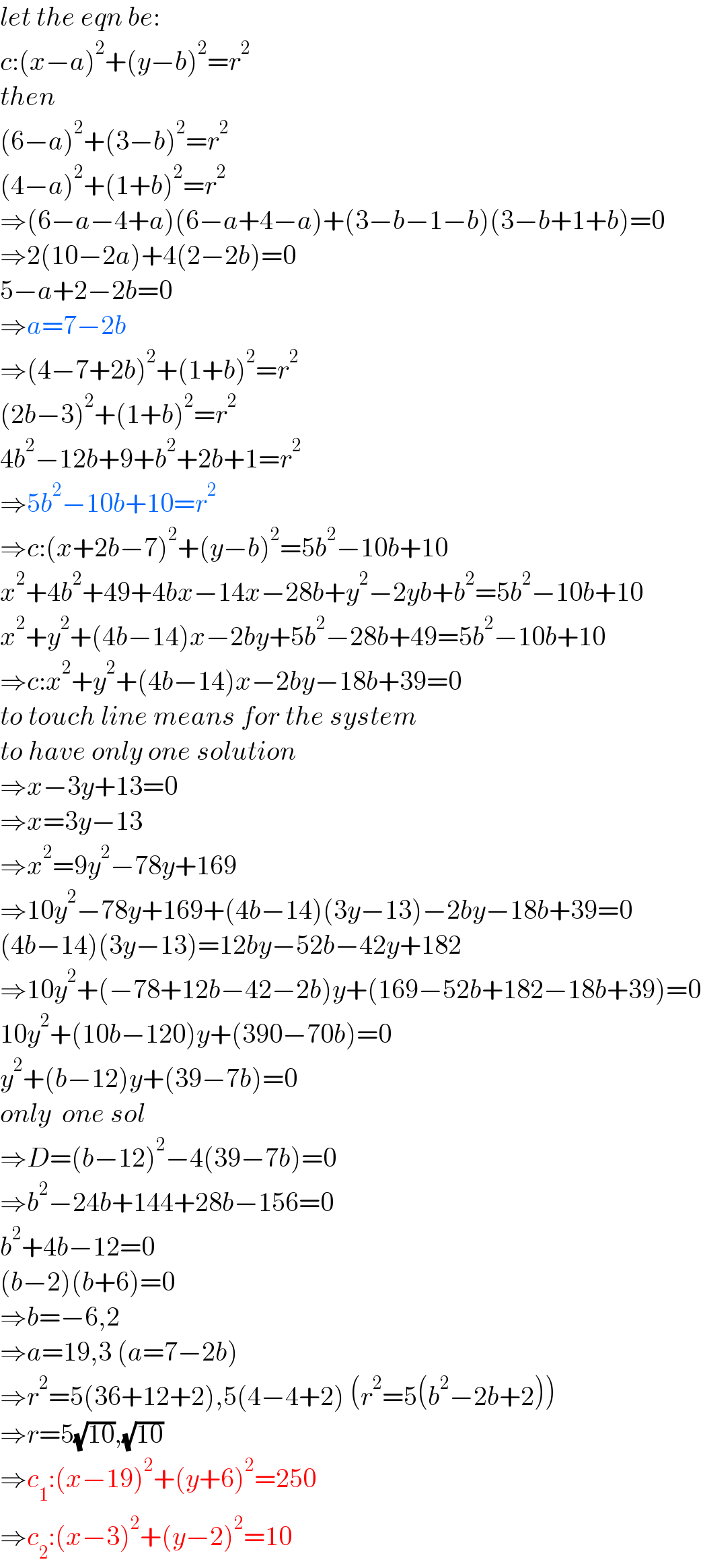 let the eqn be:  c:(x−a)^2 +(y−b)^2 =r^2   then  (6−a)^2 +(3−b)^2 =r^2   (4−a)^2 +(1+b)^2 =r^2   ⇒(6−a−4+a)(6−a+4−a)+(3−b−1−b)(3−b+1+b)=0  ⇒2(10−2a)+4(2−2b)=0  5−a+2−2b=0  ⇒a=7−2b  ⇒(4−7+2b)^2 +(1+b)^2 =r^2   (2b−3)^2 +(1+b)^2 =r^2   4b^2 −12b+9+b^2 +2b+1=r^2   ⇒5b^2 −10b+10=r^2   ⇒c:(x+2b−7)^2 +(y−b)^2 =5b^2 −10b+10  x^2 +4b^2 +49+4bx−14x−28b+y^2 −2yb+b^2 =5b^2 −10b+10  x^2 +y^2 +(4b−14)x−2by+5b^2 −28b+49=5b^2 −10b+10  ⇒c:x^2 +y^2 +(4b−14)x−2by−18b+39=0  to touch line means for the system  to have only one solution  ⇒x−3y+13=0  ⇒x=3y−13  ⇒x^2 =9y^2 −78y+169  ⇒10y^2 −78y+169+(4b−14)(3y−13)−2by−18b+39=0  (4b−14)(3y−13)=12by−52b−42y+182  ⇒10y^2 +(−78+12b−42−2b)y+(169−52b+182−18b+39)=0  10y^2 +(10b−120)y+(390−70b)=0  y^2 +(b−12)y+(39−7b)=0  only  one sol  ⇒D=(b−12)^2 −4(39−7b)=0  ⇒b^2 −24b+144+28b−156=0  b^2 +4b−12=0  (b−2)(b+6)=0  ⇒b=−6,2  ⇒a=19,3 (a=7−2b)  ⇒r^2 =5(36+12+2),5(4−4+2) (r^2 =5(b^2 −2b+2))  ⇒r=5(√(10)),(√(10))  ⇒c_1 :(x−19)^2 +(y+6)^2 =250  ⇒c_2 :(x−3)^2 +(y−2)^2 =10  