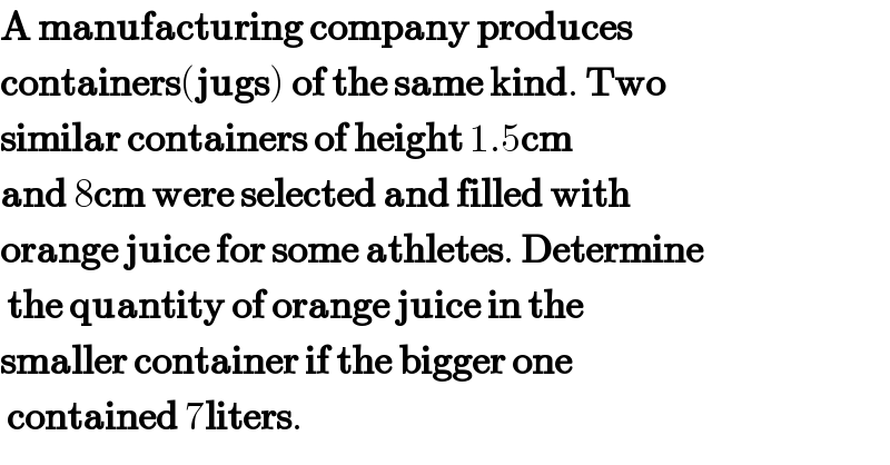A manufacturing company produces  containers(jugs) of the same kind. Two  similar containers of height 1.5cm  and 8cm were selected and filled with  orange juice for some athletes. Determine   the quantity of orange juice in the  smaller container if the bigger one   contained 7liters.  
