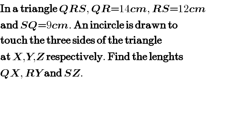 In a triangle QRS, QR=14cm, RS=12cm  and SQ=9cm. An incircle is drawn to  touch the three sides of the triangle  at X,Y,Z respectively. Find the lenghts  QX, RY and SZ.  