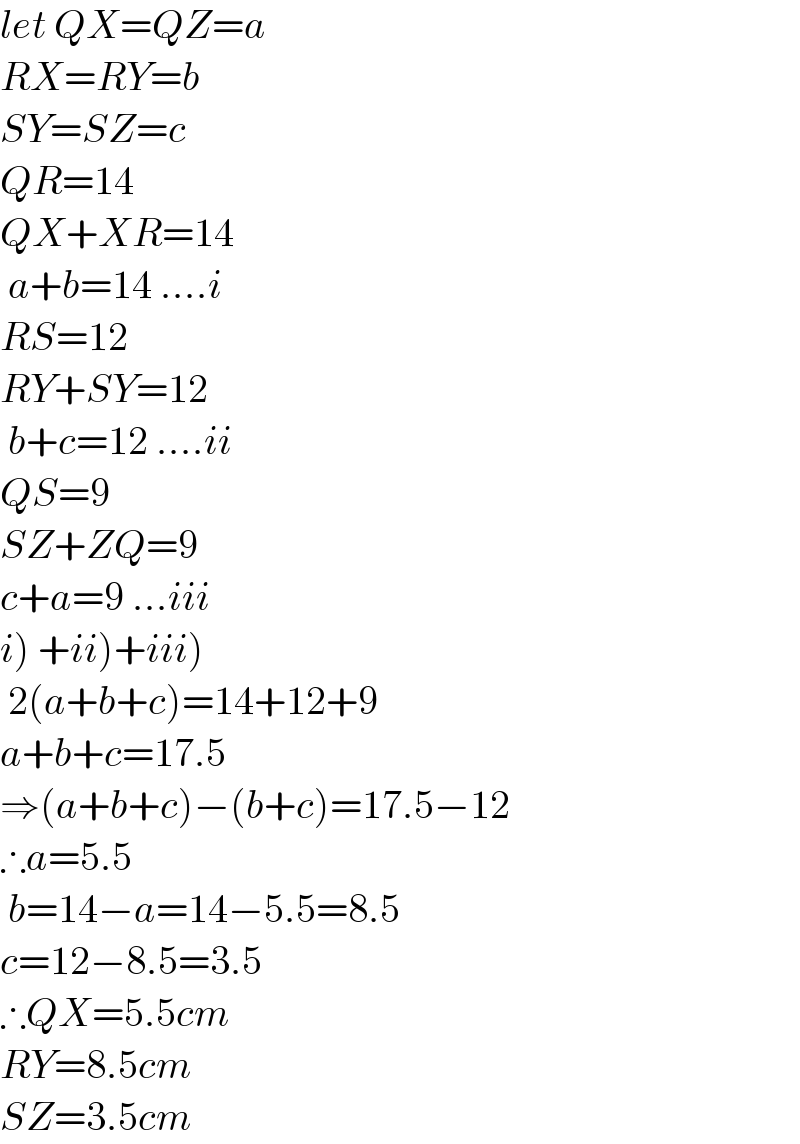 let QX=QZ=a  RX=RY=b  SY=SZ=c  QR=14  QX+XR=14   a+b=14 ....i  RS=12  RY+SY=12   b+c=12 ....ii  QS=9  SZ+ZQ=9  c+a=9 ...iii  i) +ii)+iii)   2(a+b+c)=14+12+9  a+b+c=17.5  ⇒(a+b+c)−(b+c)=17.5−12  ∴a=5.5   b=14−a=14−5.5=8.5  c=12−8.5=3.5  ∴QX=5.5cm  RY=8.5cm  SZ=3.5cm  