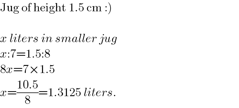 Jug of height 1.5 cm :)    x liters in smaller jug  x:7=1.5:8  8x=7×1.5  x=((10.5)/8)=1.3125 liters.  