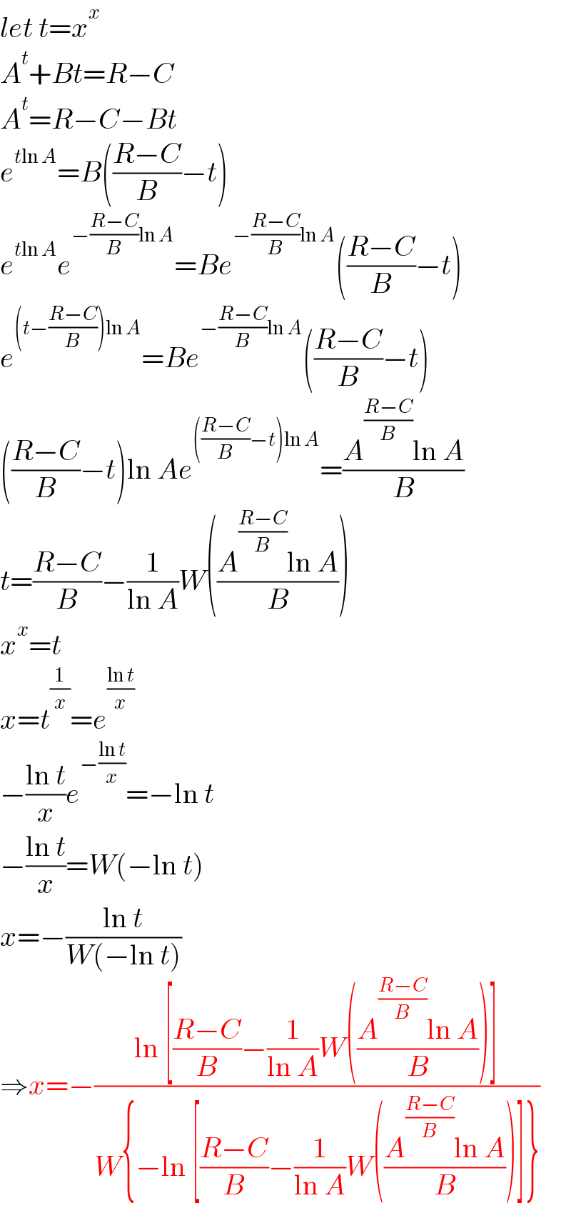 let t=x^x   A^t +Bt=R−C  A^t =R−C−Bt  e^(tln A) =B(((R−C)/B)−t)  e^(tln A) e^(−((R−C)/B)ln A) =Be^(−((R−C)/B)ln A) (((R−C)/B)−t)  e^((t−((R−C)/B))ln A) =Be^(−((R−C)/B)ln A) (((R−C)/B)−t)  (((R−C)/B)−t)ln Ae^((((R−C)/B)−t)ln A) =((A^((R−C)/B) ln A)/B)  t=((R−C)/B)−(1/(ln A))W(((A^((R−C)/B) ln A)/B))  x^x =t  x=t^(1/x) =e^((ln t)/x)   −((ln t)/x)e^(−((ln t)/x)) =−ln t  −((ln t)/x)=W(−ln t)  x=−((ln t)/(W(−ln t)))  ⇒x=−((ln [((R−C)/B)−(1/(ln A))W(((A^((R−C)/B) ln A)/B))])/(W{−ln [((R−C)/B)−(1/(ln A))W(((A^((R−C)/B) ln A)/B))]}))  