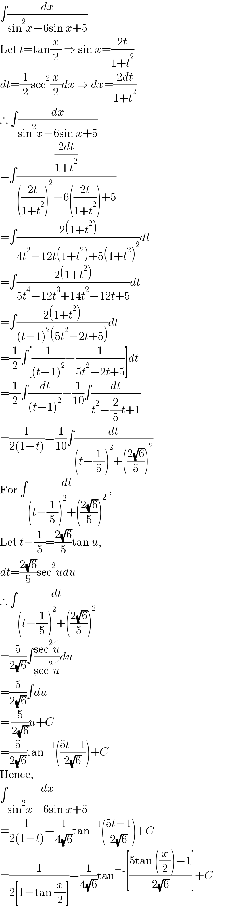 ∫(dx/(sin^2 x−6sin x+5))  Let t=tan(x/2) ⇒ sin x=((2t)/(1+t^2 ))  dt=(1/2)sec^2 (x/2)dx ⇒ dx=((2dt)/(1+t^2 ))  ∴ ∫(dx/(sin^2 x−6sin x+5))  =∫(((2dt)/(1+t^2 ))/((((2t)/(1+t^2 )))^2 −6(((2t)/(1+t^2 )))+5))  =∫((2(1+t^2 ))/(4t^2 −12t(1+t^2 )+5(1+t^2 )^2 ))dt  =∫((2(1+t^2 ))/(5t^4 −12t^3 +14t^2 −12t+5))dt  =∫((2(1+t^2 ))/((t−1)^2 (5t^2 −2t+5)))dt  =(1/2)∫[(1/((t−1)^2 ))−(1/(5t^2 −2t+5))]dt  =(1/2)∫(dt/((t−1)^2 ))−(1/(10))∫(dt/(t^2 −(2/5)t+1))  =(1/(2(1−t)))−(1/(10))∫(dt/((t−(1/5))^2 +(((2(√6))/5))^2 ))  For ∫(dt/((t−(1/5))^2 +(((2(√6))/5))^2 )) ,  Let t−(1/5)=((2(√6))/5)tan u,  dt=((2(√6))/5)sec^2 udu  ∴ ∫(dt/((t−(1/5))^2 +(((2(√6))/5))^2 ))  =(5/(2(√6)))∫((sec^2 u)/(sec^2 u))du  =(5/(2(√6)))∫du  = (5/(2(√6)))u+C  =(5/(2(√6)))tan^(−1) (((5t−1)/(2(√6))))+C  Hence,  ∫(dx/(sin^2 x−6sin x+5))  =(1/(2(1−t)))−(1/(4(√6)))tan^(−1) (((5t−1)/(2(√6))))+C  =(1/(2[1−tan (x/2)]))−(1/(4(√6)))tan^(−1) [((5tan ((x/2))−1)/(2(√6)))]+C  