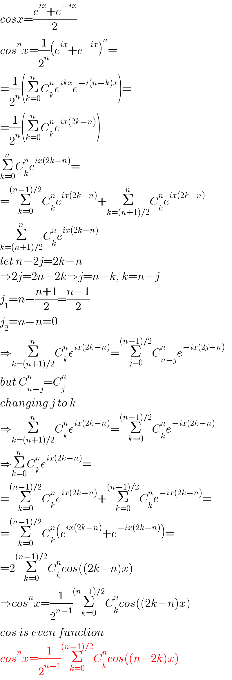 cosx=((e^(ix) +e^(−ix) )/2)  cos^n x=(1/2^n )(e^(ix) +e^(−ix) )^n =  =(1/2^n )(Σ_(k=0) ^n C_k ^n e^(ikx) e^(−i(n−k)x) )=  =(1/2^n )(Σ_(k=0) ^n C_k ^n e^(ix(2k−n)) )  Σ_(k=0) ^n C_k ^n e^(ix(2k−n)) =  =Σ_(k=0) ^((n−1)/2) C_k ^n e^(ix(2k−n)) +Σ_(k=(n+1)/2) ^n C_k ^n e^(ix(2k−n))   Σ_(k=(n+1)/2) ^n C_k ^n e^(ix(2k−n))   let n−2j=2k−n  ⇒2j=2n−2k⇒j=n−k, k=n−j  j_1 =n−((n+1)/2)=((n−1)/2)  j_2 =n−n=0  ⇒Σ_(k=(n+1)/2) ^n C_k ^n e^(ix(2k−n)) =Σ_(j=0) ^((n−1)/2) C_(n−j) ^n e^(−ix(2j−n))   but C_(n−j) ^n =C_j ^n   changing j to k  ⇒Σ_(k=(n+1)/2) ^n C_k ^n e^(ix(2k−n)) =Σ_(k=0) ^((n−1)/2) C_k ^n e^(−ix(2k−n))   ⇒Σ_(k=0) ^n C_k ^n e^(ix(2k−n)) =  =Σ_(k=0) ^((n−1)/2) C_k ^n e^(ix(2k−n)) +Σ_(k=0) ^((n−1)/2) C_k ^n e^(−ix(2k−n)) =  =Σ_(k=0) ^((n−1)/2) C_k ^n (e^(ix(2k−n)) +e^(−ix(2k−n)) )=  =2Σ_(k=0) ^((n−1)/2) C_k ^n cos((2k−n)x)  ⇒cos^n x=(1/2^(n−1) )Σ_(k=0) ^((n−1)/2) C_k ^n cos((2k−n)x)  cos is even function  cos^n x=(1/2^(n−1) )Σ_(k=0) ^((n−1)/2) C_k ^n cos((n−2k)x)  
