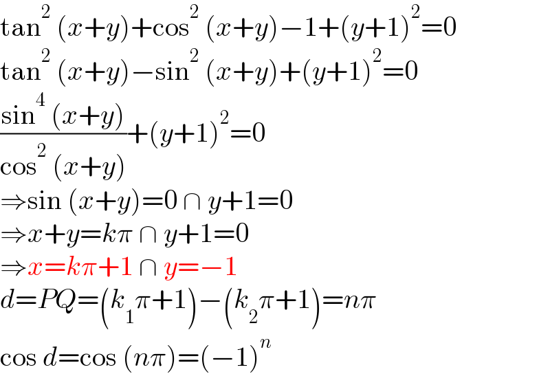 tan^2  (x+y)+cos^2  (x+y)−1+(y+1)^2 =0  tan^2  (x+y)−sin^2  (x+y)+(y+1)^2 =0  ((sin^4  (x+y))/(cos^2  (x+y)))+(y+1)^2 =0  ⇒sin (x+y)=0 ∩ y+1=0  ⇒x+y=kπ ∩ y+1=0  ⇒x=kπ+1 ∩ y=−1  d=PQ=(k_1 π+1)−(k_2 π+1)=nπ  cos d=cos (nπ)=(−1)^n   