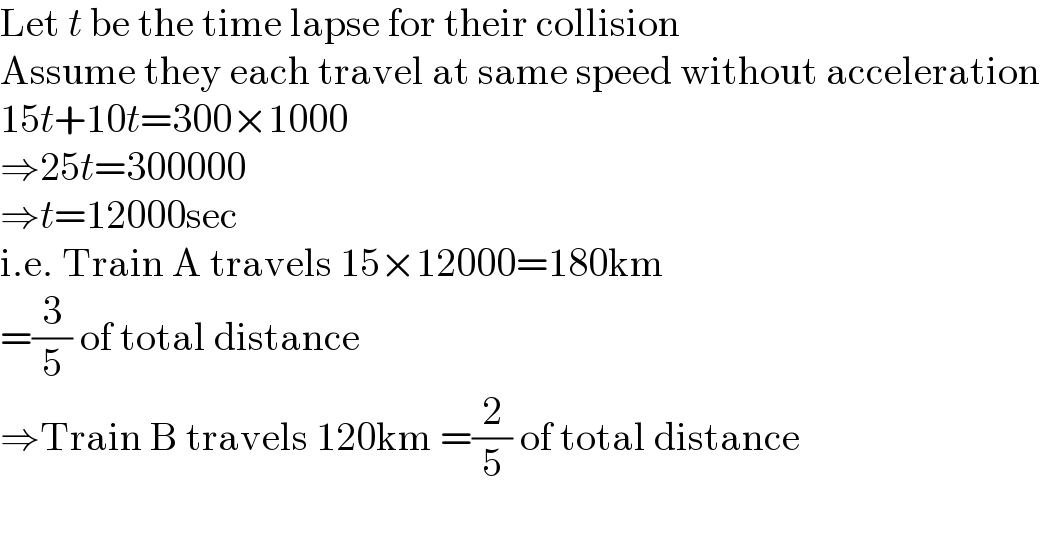 Let t be the time lapse for their collision  Assume they each travel at same speed without acceleration  15t+10t=300×1000  ⇒25t=300000  ⇒t=12000sec  i.e. Train A travels 15×12000=180km  =(3/5) of total distance  ⇒Train B travels 120km =(2/5) of total distance    