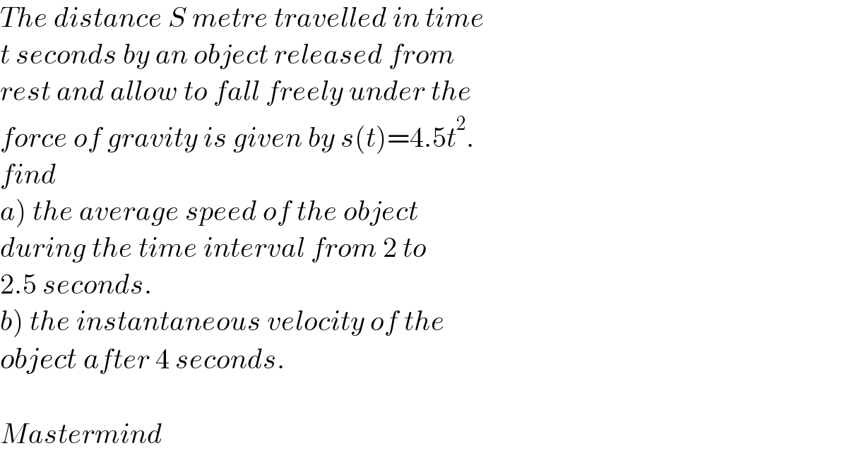 The distance S metre travelled in time  t seconds by an object released from  rest and allow to fall freely under the  force of gravity is given by s(t)=4.5t^2 .  find   a) the average speed of the object  during the time interval from 2 to  2.5 seconds.  b) the instantaneous velocity of the  object after 4 seconds.    Mastermind  