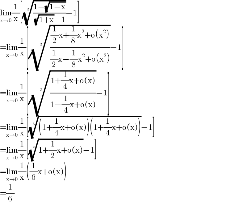 lim_(x→0) (1/x)[(((1−(√(1−x)))/( (√(1+x))−1)))^(1/3) −1]  =lim_(x→0) (1/x)[((((1/2)x+(1/8)x^2 +o(x^2 ))/((1/2)x−(1/8)x^2 +o(x^2 ))))^(1/3) −1]  =lim_(x→0) (1/x)[(((1+(1/4)x+o(x))/(1−(1/4)x+o(x))))^(1/3) −1]  =lim_(x→0) (1/x)[(((1+(1/4)x+o(x))(1+(1/4)x+o(x))))^(1/3) −1]  =lim_(x→0) (1/x)[((1+(1/2)x+o(x)))^(1/3) −1]  =lim_(x→0) (1/x)((1/6)x+o(x))  =(1/6)  