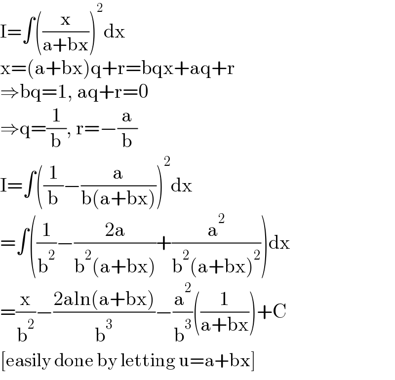 I=∫((x/(a+bx)))^2 dx  x=(a+bx)q+r=bqx+aq+r  ⇒bq=1, aq+r=0  ⇒q=(1/b), r=−(a/b)  I=∫((1/b)−(a/(b(a+bx))))^2 dx  =∫((1/b^2 )−((2a)/(b^2 (a+bx)))+(a^2 /(b^2 (a+bx)^2 )))dx  =(x/b^2 )−((2aln(a+bx))/b^3 )−(a^2 /b^3 )((1/(a+bx)))+C  [easily done by letting u=a+bx]  