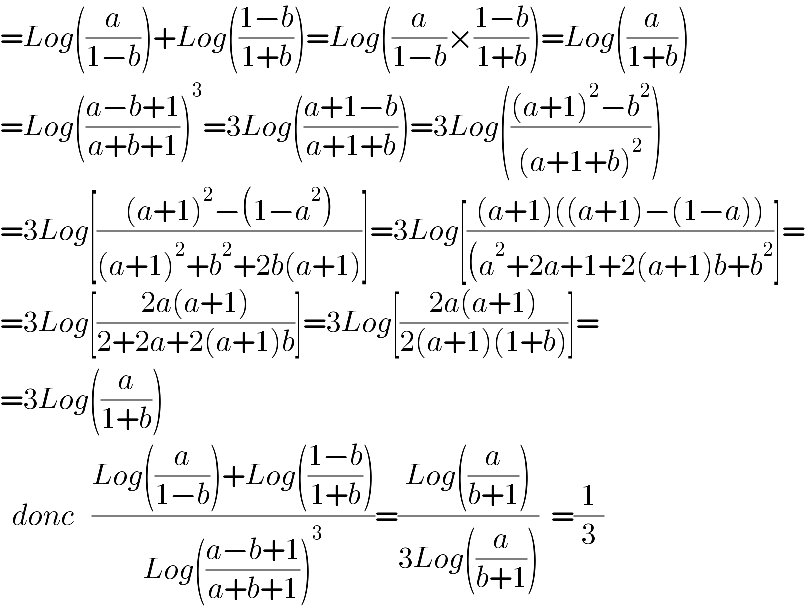 =Log((a/(1−b)))+Log(((1−b)/(1+b)))=Log((a/(1−b))×((1−b)/(1+b)))=Log((a/(1+b)))  =Log(((a−b+1)/(a+b+1)))^3 =3Log(((a+1−b)/(a+1+b)))=3Log((((a+1)^2 −b^2 )/((a+1+b)^2 )))  =3Log[(((a+1)^2 −(1−a^2 ))/((a+1)^2 +b^2 +2b(a+1)))]=3Log[(((a+1)((a+1)−(1−a)))/((a^2 +2a+1+2(a+1)b+b^2 ))]=  =3Log[((2a(a+1))/(2+2a+2(a+1)b))]=3Log[((2a(a+1))/(2(a+1)(1+b)))]=  =3Log((a/(1+b)))    donc   ((Log((a/(1−b)))+Log(((1−b)/(1+b))))/(Log(((a−b+1)/(a+b+1)))^3 ))=((Log((a/(b+1))))/(3Log((a/(b+1)))))  =(1/3)     