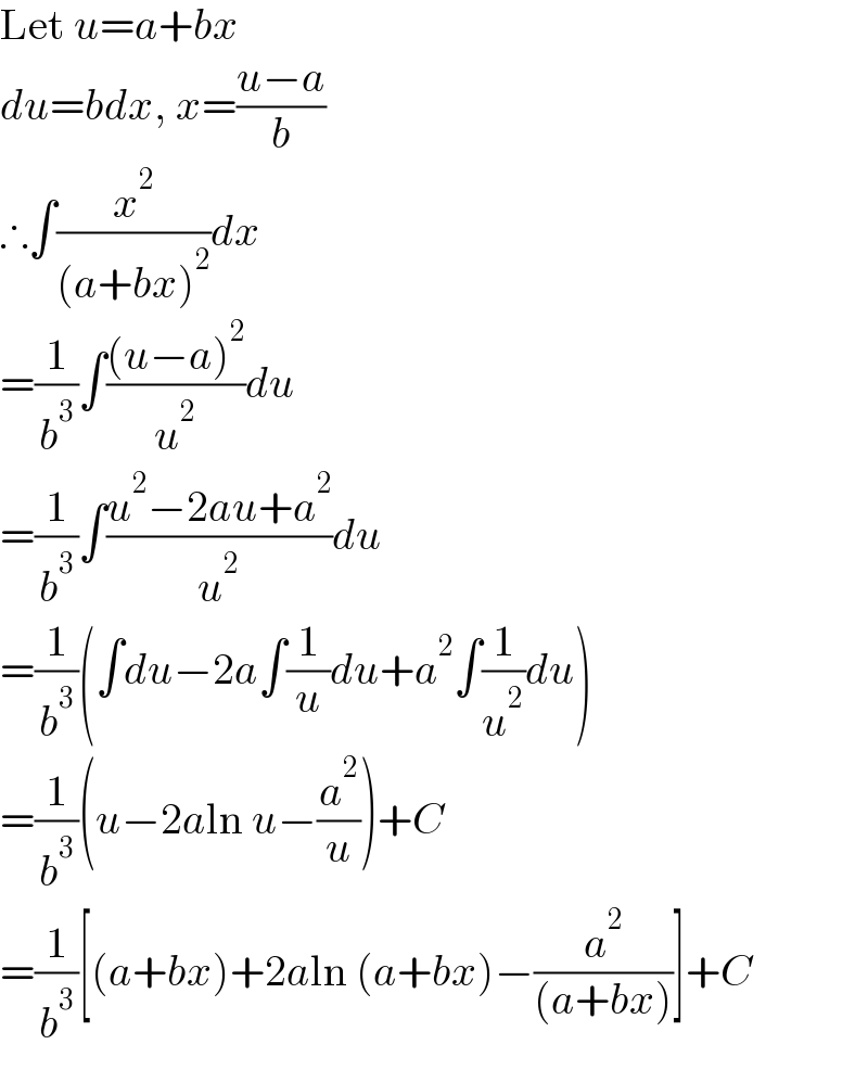 Let u=a+bx  du=bdx, x=((u−a)/b)  ∴∫(x^2 /((a+bx)^2 ))dx  =(1/b^3 )∫(((u−a)^2 )/u^2 )du  =(1/b^3 )∫((u^2 −2au+a^2 )/u^2 )du  =(1/b^3 )(∫du−2a∫(1/u)du+a^2 ∫(1/u^2 )du)  =(1/b^3 )(u−2aln u−(a^2 /u))+C  =(1/b^3 )[(a+bx)+2aln (a+bx)−(a^2 /((a+bx)))]+C  