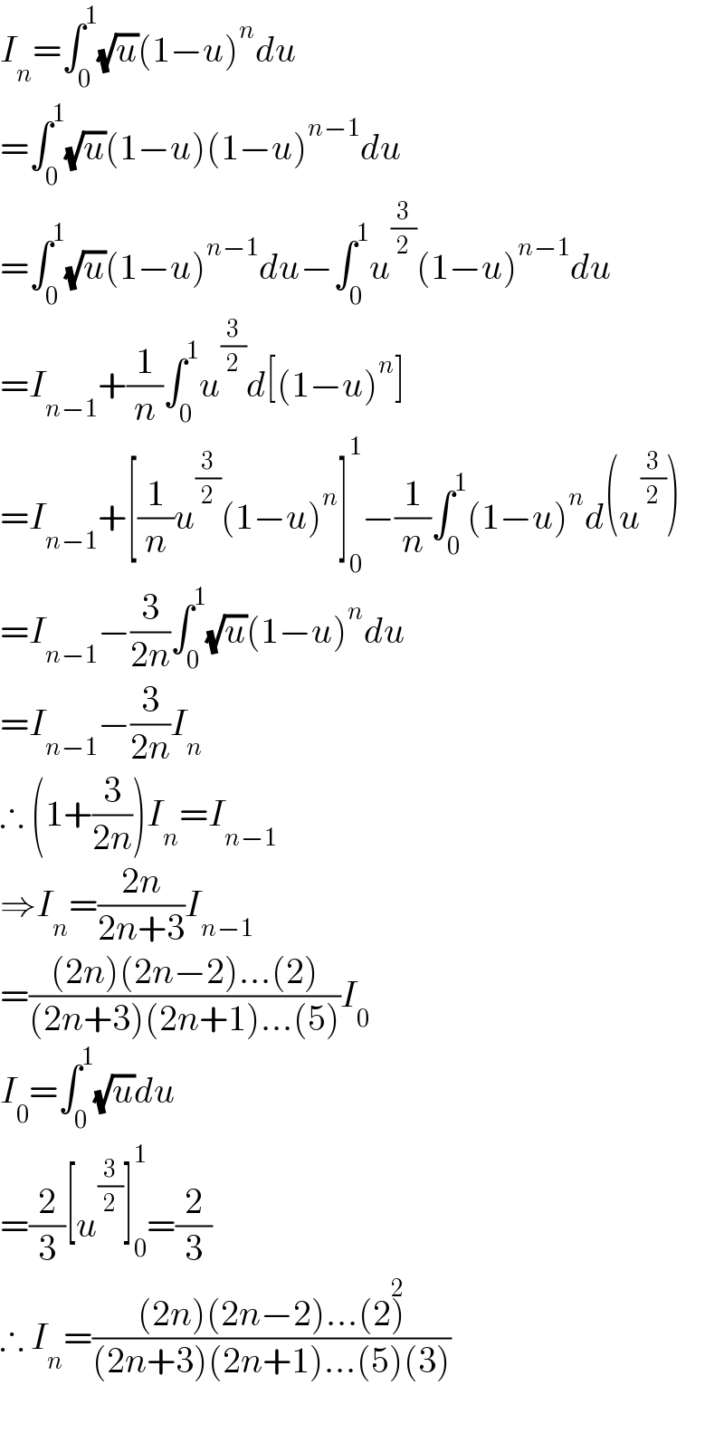 I_n =∫_0 ^1 (√u)(1−u)^n du  =∫_0 ^1 (√u)(1−u)(1−u)^(n−1) du  =∫_0 ^1 (√u)(1−u)^(n−1) du−∫_0 ^1 u^(3/2) (1−u)^(n−1) du  =I_(n−1) +(1/n)∫_0 ^1 u^(3/2) d[(1−u)^n ]  =I_(n−1) +[(1/n)u^(3/2) (1−u)^n ]_0 ^1 −(1/n)∫_0 ^1 (1−u)^n d(u^(3/2) )  =I_(n−1) −(3/(2n))∫_0 ^1 (√u)(1−u)^n du  =I_(n−1) −(3/(2n))I_n   ∴ (1+(3/(2n)))I_n =I_(n−1)   ⇒I_n =((2n)/(2n+3))I_(n−1)   =(((2n)(2n−2)...(2))/((2n+3)(2n+1)...(5)))I_0   I_0 =∫_0 ^1 (√u)du  =(2/3)[u^(3/2) ]_0 ^1 =(2/3)  ∴ I_n =(((2n)(2n−2)...(2)^2 )/((2n+3)(2n+1)...(5)(3)))    