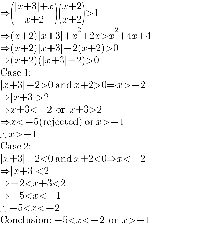 ⇒(((∣x+3∣+x)/(x+2)))(((x+2)/(x+2)))>1  ⇒(x+2)∣x+3∣+x^2 +2x>x^2 +4x+4  ⇒(x+2)∣x+3∣−2(x+2)>0  ⇒(x+2)(∣x+3∣−2)>0  Case 1:  ∣x+3∣−2>0 and x+2>0⇒x>−2  ⇒∣x+3∣>2  ⇒x+3<−2  or  x+3>2  ⇒x<−5(rejected) or x>−1  ∴ x>−1  Case 2:  ∣x+3∣−2<0 and x+2<0⇒x<−2  ⇒∣x+3∣<2  ⇒−2<x+3<2  ⇒−5<x<−1  ∴ −5<x<−2  Conclusion: −5<x<−2  or  x>−1  