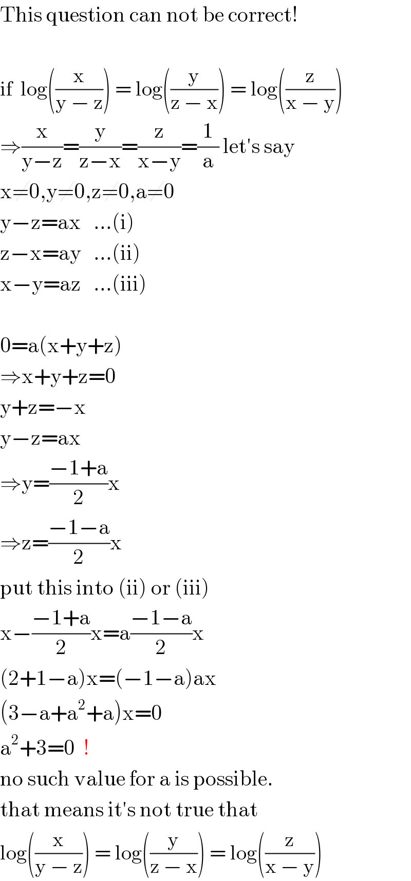 This question can not be correct!    if  log((x/(y − z))) = log((y/(z − x))) = log((z/(x − y)))  ⇒(x/(y−z))=(y/(z−x))=(z/(x−y))=(1/a) let′s say  x≠0,y≠0,z≠0,a≠0  y−z=ax   ...(i)  z−x=ay   ...(ii)  x−y=az   ...(iii)    0=a(x+y+z)  ⇒x+y+z=0  y+z=−x  y−z=ax  ⇒y=((−1+a)/2)x  ⇒z=((−1−a)/2)x  put this into (ii) or (iii)  x−((−1+a)/2)x=a((−1−a)/2)x  (2+1−a)x=(−1−a)ax  (3−a+a^2 +a)x=0  a^2 +3=0  !  no such value for a is possible.  that means it′s not true that  log((x/(y − z))) = log((y/(z − x))) = log((z/(x − y)))  