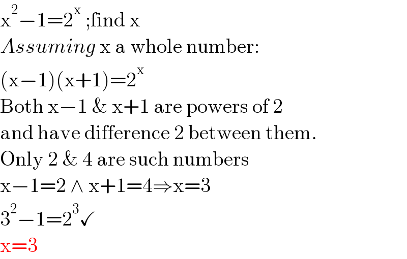 x^2 −1=2^x  ;find x  Assuming x a whole number:  (x−1)(x+1)=2^x   Both x−1 & x+1 are powers of 2  and have difference 2 between them.  Only 2 & 4 are such numbers  x−1=2 ∧ x+1=4⇒x=3  3^2 −1=2^3 ✓  x=3  