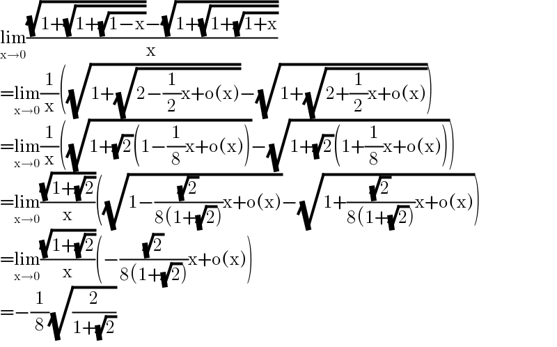 lim_(x→0) (((√(1+(√(1+(√(1−x))))))−(√(1+(√(1+(√(1+x)))))))/x)  =lim_(x→0) (1/x)((√(1+(√(2−(1/2)x+o(x)))))−(√(1+(√(2+(1/2)x+o(x))))))  =lim_(x→0) (1/x)((√(1+(√2)(1−(1/8)x+o(x))))−(√(1+(√2)(1+(1/8)x+o(x)))))  =lim_(x→0) ((√(1+(√2)))/x)((√(1−((√2)/(8(1+(√2))))x+o(x)))−(√(1+((√2)/(8(1+(√2))))x+o(x))))  =lim_(x→0) ((√(1+(√2)))/x)(−((√2)/(8(1+(√2))))x+o(x))  =−(1/8)(√(2/(1+(√2))))  
