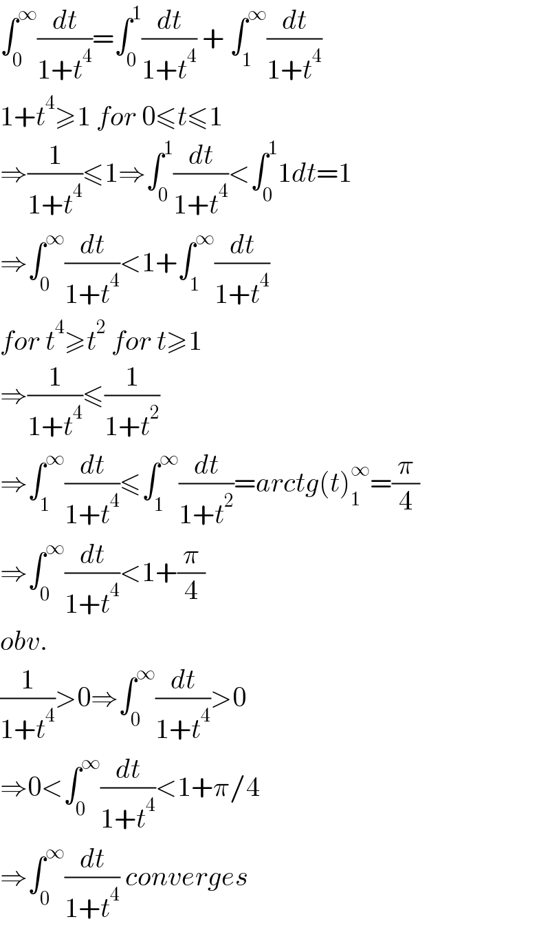 ∫_0 ^∞ (dt/(1+t^4 ))=∫_0 ^1 (dt/(1+t^4 )) + ∫_1 ^∞ (dt/(1+t^4 ))  1+t^4 ≥1 for 0≤t≤1  ⇒(1/(1+t^4 ))≤1⇒∫_0 ^1 (dt/(1+t^4 ))<∫_0 ^1 1dt=1  ⇒∫_0 ^∞ (dt/(1+t^4 ))<1+∫_1 ^∞ (dt/(1+t^4 ))  for t^4 ≥t^2  for t≥1  ⇒(1/(1+t^4 ))≤(1/(1+t^2 ))  ⇒∫_1 ^∞ (dt/(1+t^4 ))≤∫_1 ^∞ (dt/(1+t^2 ))=arctg(t)_1 ^∞ =(π/4)  ⇒∫_0 ^∞ (dt/(1+t^4 ))<1+(π/4)  obv.  (1/(1+t^4 ))>0⇒∫_0 ^∞ (dt/(1+t^4 ))>0  ⇒0<∫_0 ^∞ (dt/(1+t^4 ))<1+π/4  ⇒∫_0 ^∞ (dt/(1+t^4 )) converges  