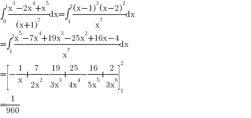 ∫_0 ^1 ((x^3 −2x^4 +x^5 )/((x+1)^7 ))dx=∫_1 ^2 (((x−1)^3 (x−2)^2 )/x^7 )dx  =∫_1 ^2 ((x^5 −7x^4 +19x^3 −25x^2 +16x−4)/x^7 )dx  =[−(1/x)+(7/(2x^2 ))−((19)/(3x^3 ))+((25)/(4x^4 ))−((16)/(5x^5 ))+(2/(3x^6 ))]_1 ^2   =(1/(960))  