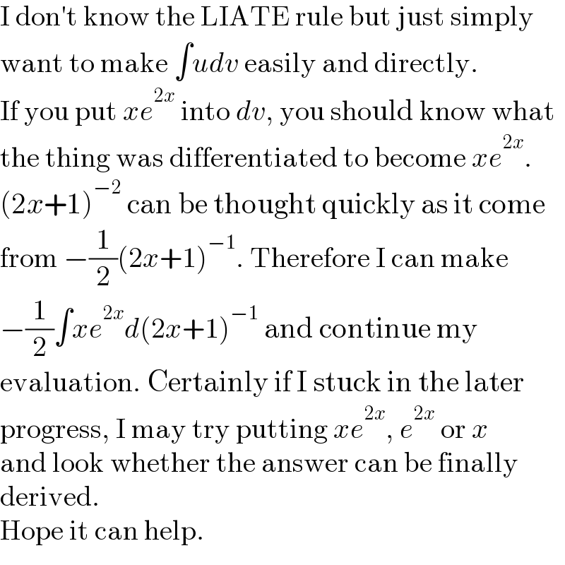 I don′t know the LIATE rule but just simply  want to make ∫udv easily and directly.  If you put xe^(2x)  into dv, you should know what  the thing was differentiated to become xe^(2x) .  (2x+1)^(−2)  can be thought quickly as it come  from −(1/2)(2x+1)^(−1) . Therefore I can make  −(1/2)∫xe^(2x) d(2x+1)^(−1)  and continue my  evaluation. Certainly if I stuck in the later  progress, I may try putting xe^(2x) , e^(2x)  or x  and look whether the answer can be finally  derived.  Hope it can help.  