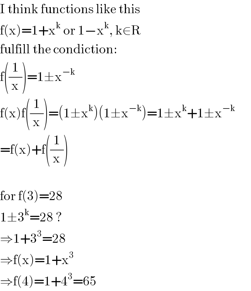 I think functions like this  f(x)=1+x^k  or 1−x^k , k∈R  fulfill the condiction:  f((1/x))=1±x^(−k)   f(x)f((1/x))=(1±x^k )(1±x^(−k) )=1±x^k +1±x^(−k)   =f(x)+f((1/x))    for f(3)=28  1±3^k =28 ?  ⇒1+3^3 =28  ⇒f(x)=1+x^3   ⇒f(4)=1+4^3 =65  