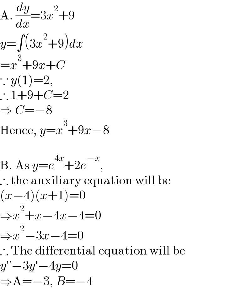 A. (dy/dx)=3x^2 +9  y=∫(3x^2 +9)dx  =x^3 +9x+C  ∵ y(1)=2,  ∴ 1+9+C=2  ⇒ C=−8  Hence, y=x^3 +9x−8     B. As y=e^(4x) +2e^(−x) ,  ∴ the auxiliary equation will be  (x−4)(x+1)=0  ⇒x^2 +x−4x−4=0  ⇒x^2 −3x−4=0  ∴ The differential equation will be  y′′−3y′−4y=0  ⇒A=−3, B=−4  