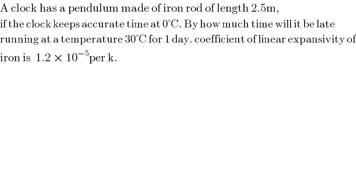 A clock has a pendulum made of iron rod of length 2.5m,  if the clock keeps accurate time at 0°C. By how much time will it be late  running at a temperature 30°C for 1 day. coefficient of linear expansivity of  iron is  1.2 × 10^(−5) per k.  